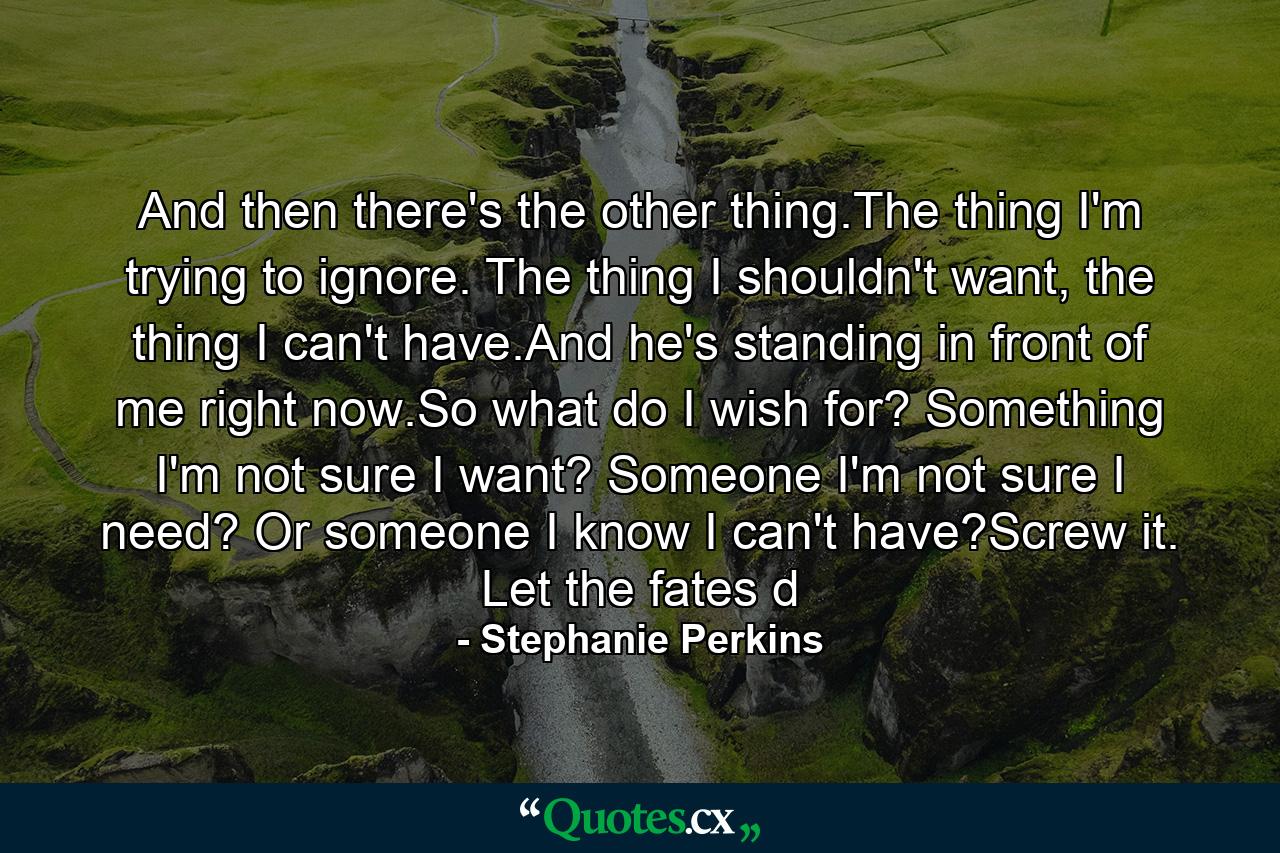 And then there's the other thing.The thing I'm trying to ignore. The thing I shouldn't want, the thing I can't have.And he's standing in front of me right now.So what do I wish for? Something I'm not sure I want? Someone I'm not sure I need? Or someone I know I can't have?Screw it. Let the fates d - Quote by Stephanie Perkins