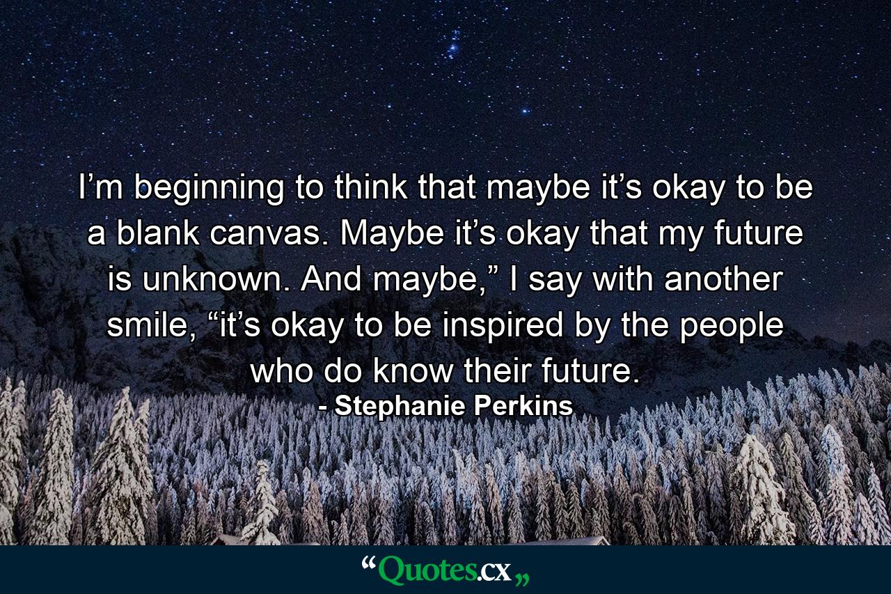 I’m beginning to think that maybe it’s okay to be a blank canvas. Maybe it’s okay that my future is unknown. And maybe,” I say with another smile, “it’s okay to be inspired by the people who do know their future. - Quote by Stephanie Perkins