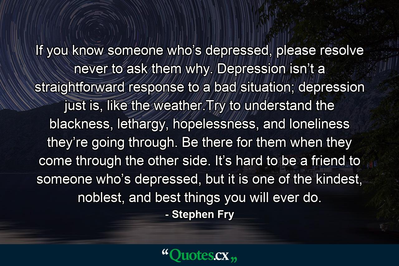 If you know someone who’s depressed, please resolve never to ask them why. Depression isn’t a straightforward response to a bad situation; depression just is, like the weather.Try to understand the blackness, lethargy, hopelessness, and loneliness they’re going through. Be there for them when they come through the other side. It’s hard to be a friend to someone who’s depressed, but it is one of the kindest, noblest, and best things you will ever do. - Quote by Stephen Fry