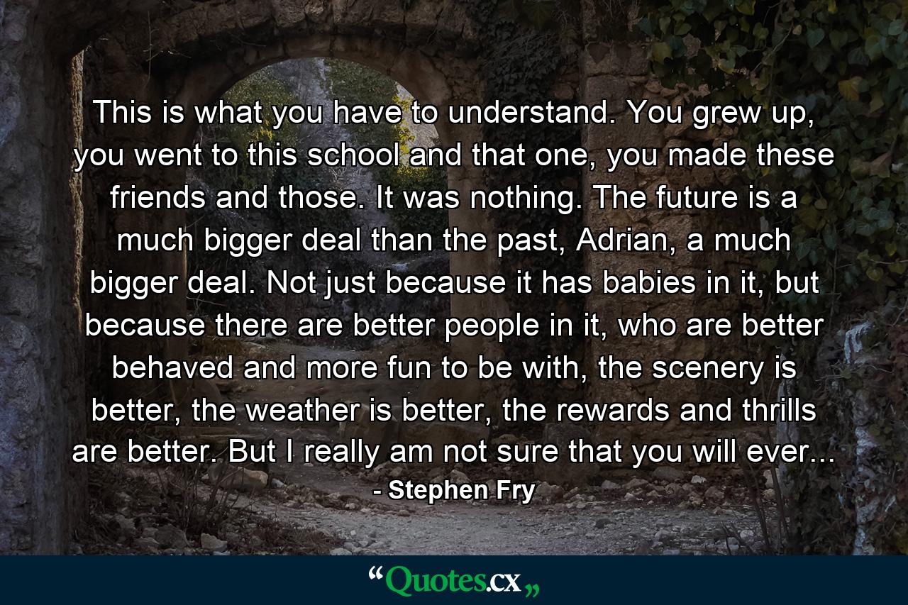 This is what you have to understand. You grew up, you went to this school and that one, you made these friends and those. It was nothing. The future is a much bigger deal than the past, Adrian, a much bigger deal. Not just because it has babies in it, but because there are better people in it, who are better behaved and more fun to be with, the scenery is better, the weather is better, the rewards and thrills are better. But I really am not sure that you will ever... - Quote by Stephen Fry