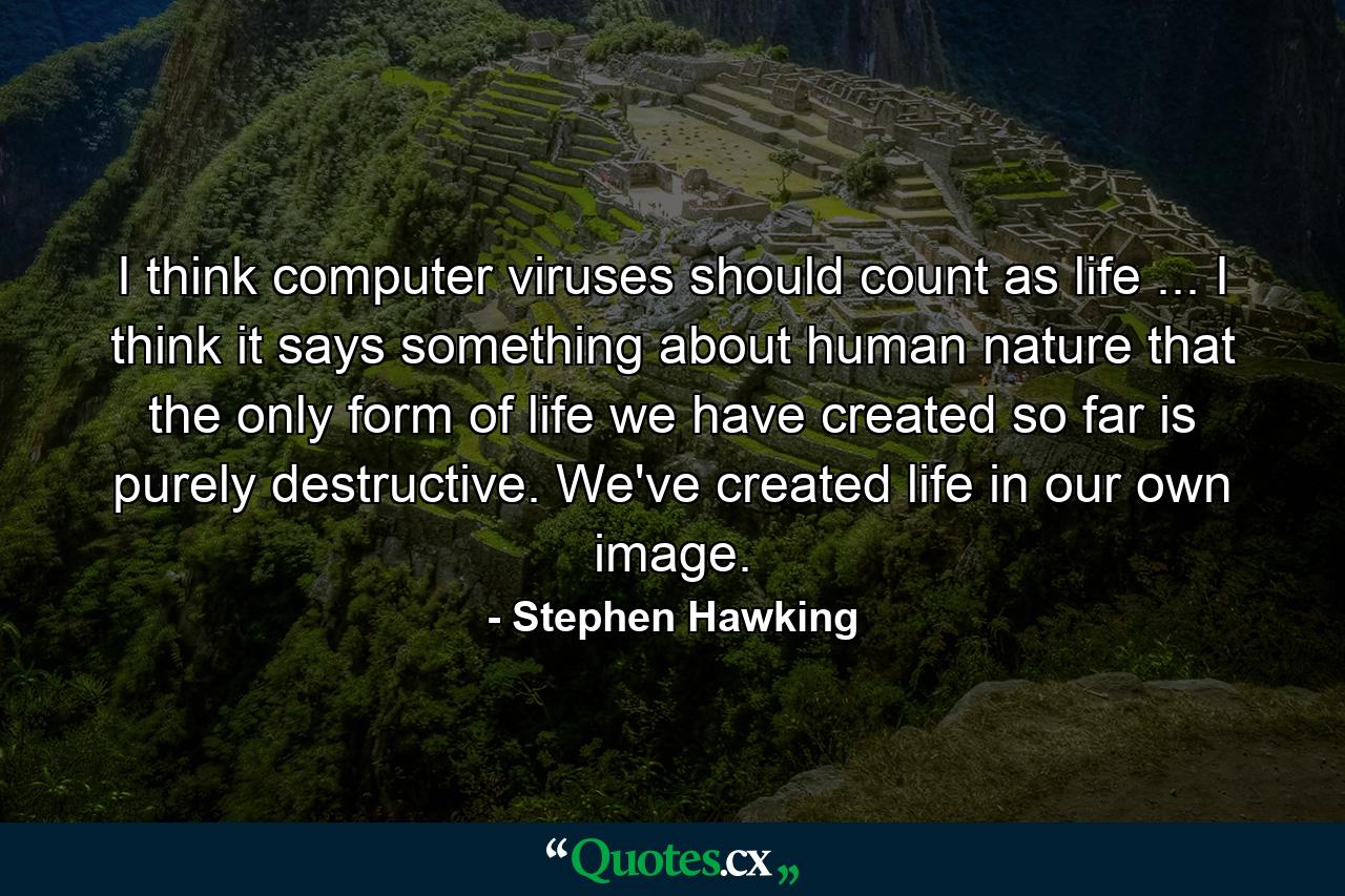 I think computer viruses should count as life ... I think it says something about human nature that the only form of life we have created so far is purely destructive. We've created life in our own image. - Quote by Stephen Hawking