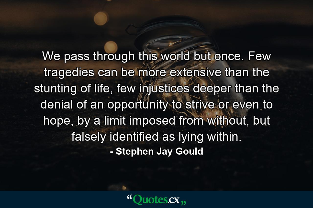 We pass through this world but once. Few tragedies can be more extensive than the stunting of life, few injustices deeper than the denial of an opportunity to strive or even to hope, by a limit imposed from without, but falsely identified as lying within. - Quote by Stephen Jay Gould