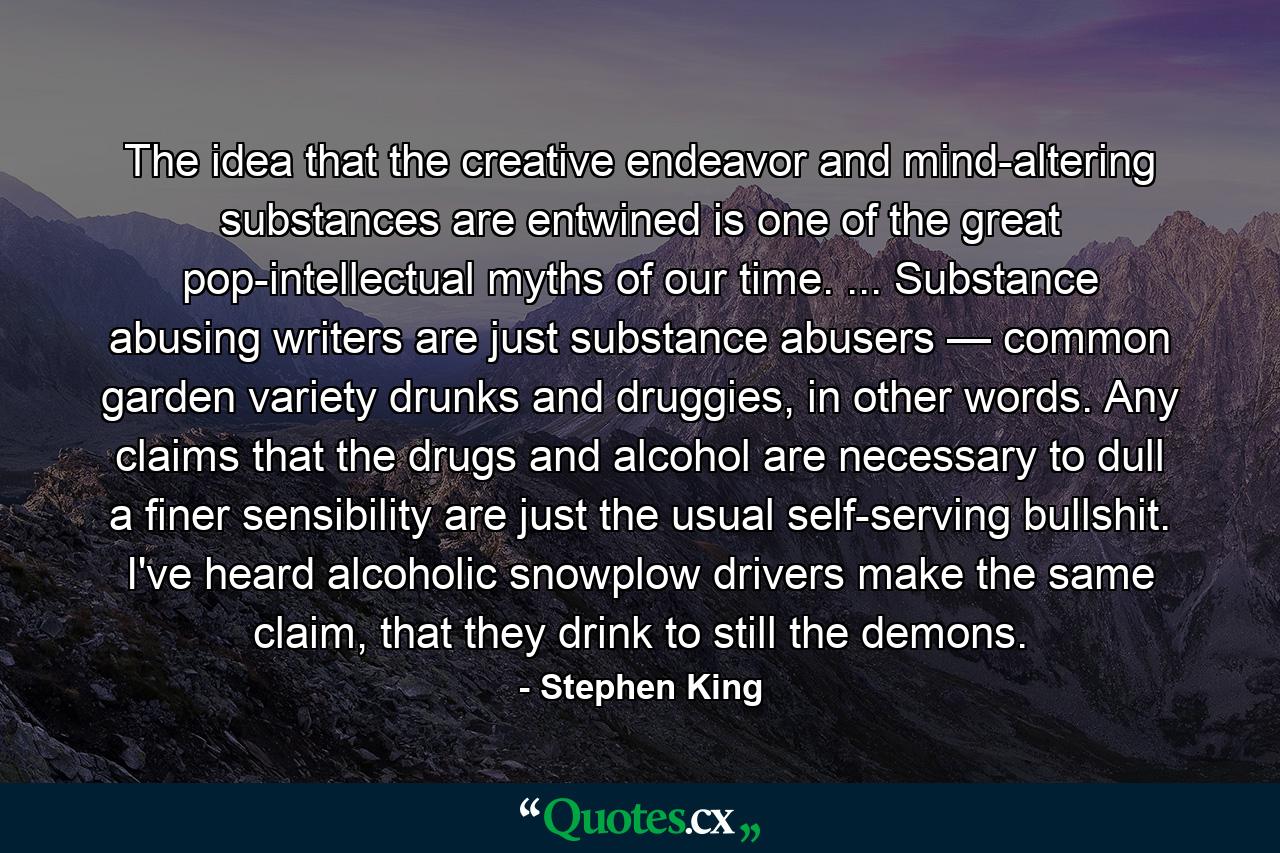 The idea that the creative endeavor and mind-altering substances are entwined is one of the great pop-intellectual myths of our time. ... Substance abusing writers are just substance abusers — common garden variety drunks and druggies, in other words. Any claims that the drugs and alcohol are necessary to dull a finer sensibility are just the usual self-serving bullshit. I've heard alcoholic snowplow drivers make the same claim, that they drink to still the demons. - Quote by Stephen King