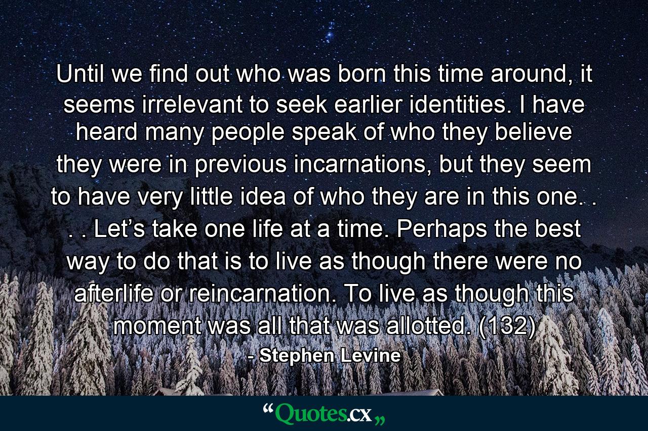 Until we find out who was born this time around, it seems irrelevant to seek earlier identities. I have heard many people speak of who they believe they were in previous incarnations, but they seem to have very little idea of who they are in this one. . . . Let’s take one life at a time. Perhaps the best way to do that is to live as though there were no afterlife or reincarnation. To live as though this moment was all that was allotted. (132) - Quote by Stephen Levine