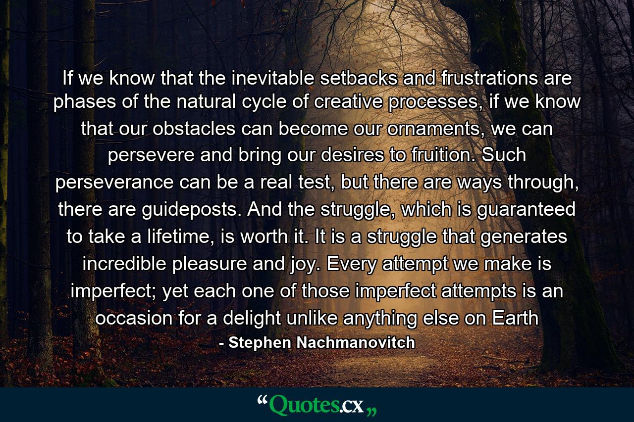 If we know that the inevitable setbacks and frustrations are phases of the natural cycle of creative processes, if we know that our obstacles can become our ornaments, we can persevere and bring our desires to fruition. Such perseverance can be a real test, but there are ways through, there are guideposts. And the struggle, which is guaranteed to take a lifetime, is worth it. It is a struggle that generates incredible pleasure and joy. Every attempt we make is imperfect; yet each one of those imperfect attempts is an occasion for a delight unlike anything else on Earth - Quote by Stephen Nachmanovitch