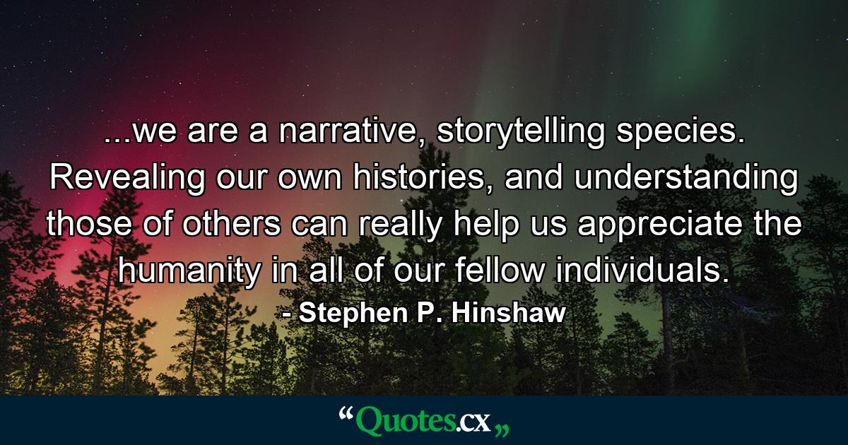 ...we are a narrative, storytelling species. Revealing our own histories, and understanding those of others can really help us appreciate the humanity in all of our fellow individuals. - Quote by Stephen P. Hinshaw