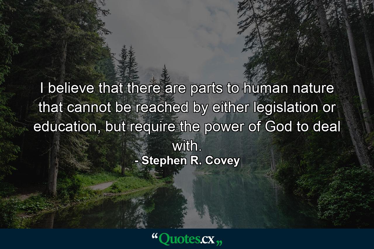 I believe that there are parts to human nature that cannot be reached by either legislation or education, but require the power of God to deal with. - Quote by Stephen R. Covey