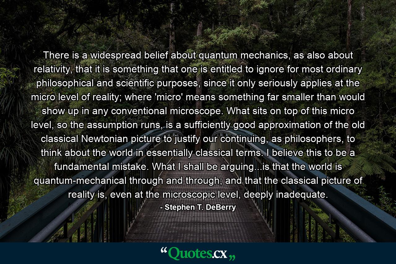 There is a widespread belief about quantum mechanics, as also about relativity, that it is something that one is entitled to ignore for most ordinary philosophical and scientific purposes, since it only seriously applies at the micro level of reality; where 'micro' means something far smaller than would show up in any conventional microscope. What sits on top of this micro level, so the assumption runs, is a sufficiently good approximation of the old classical Newtonian picture to justify our continuing, as philosophers, to think about the world in essentially classical terms. I believe this to be a fundamental mistake. What I shall be arguing...is that the world is quantum-mechanical through and through; and that the classical picture of reality is, even at the microscopic level, deeply inadequate. - Quote by Stephen T. DeBerry