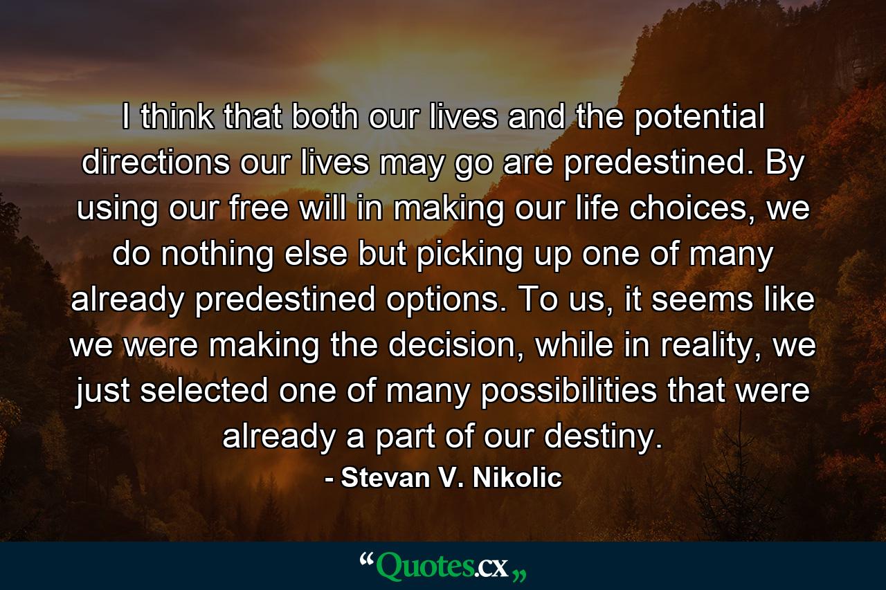 I think that both our lives and the potential directions our lives may go are predestined. By using our free will in making our life choices, we do nothing else but picking up one of many already predestined options. To us, it seems like we were making the decision, while in reality, we just selected one of many possibilities that were already a part of our destiny. - Quote by Stevan V. Nikolic