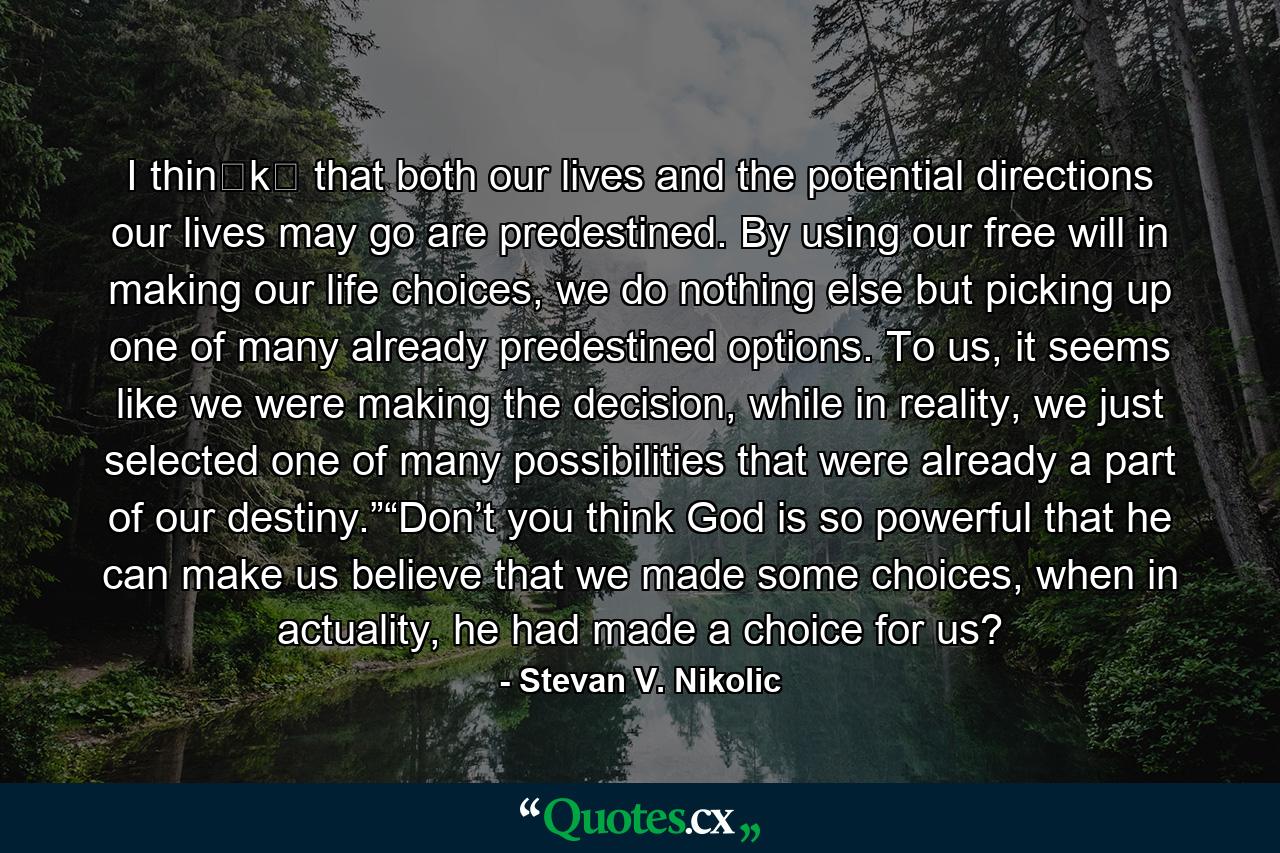 I thin​k​ that both our lives and the potential directions our lives may go are predestined. By using our free will in making our life choices, we do nothing else but picking up one of many already predestined options. To us, it seems like we were making the decision, while in reality, we just selected one of many possibilities that were already a part of our destiny.”“Don’t you think God is so powerful that he can make us believe that we made some choices, when in actuality, he had made a choice for us? - Quote by Stevan V. Nikolic