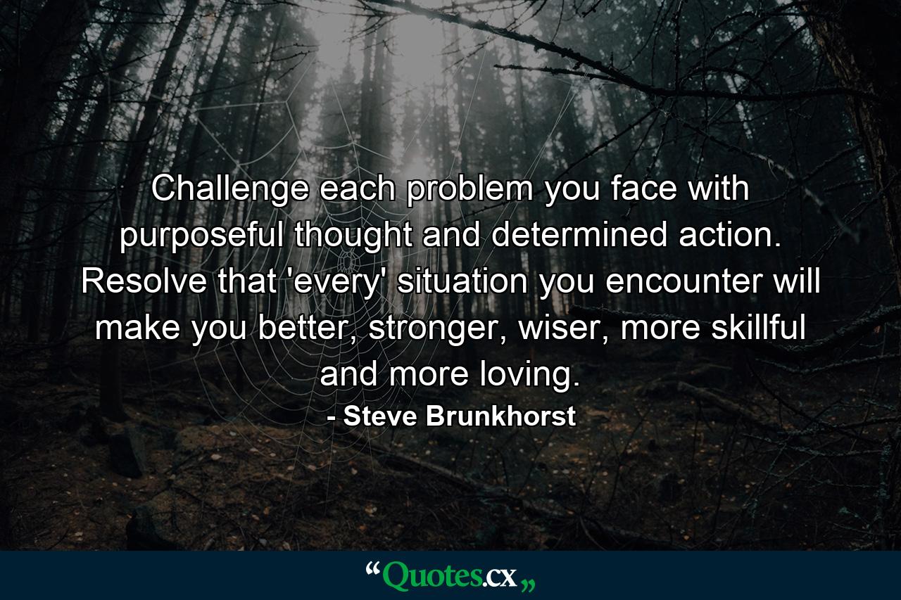 Challenge each problem you face with purposeful thought and determined action. Resolve that 'every' situation you encounter will make you better, stronger, wiser, more skillful and more loving. - Quote by Steve Brunkhorst