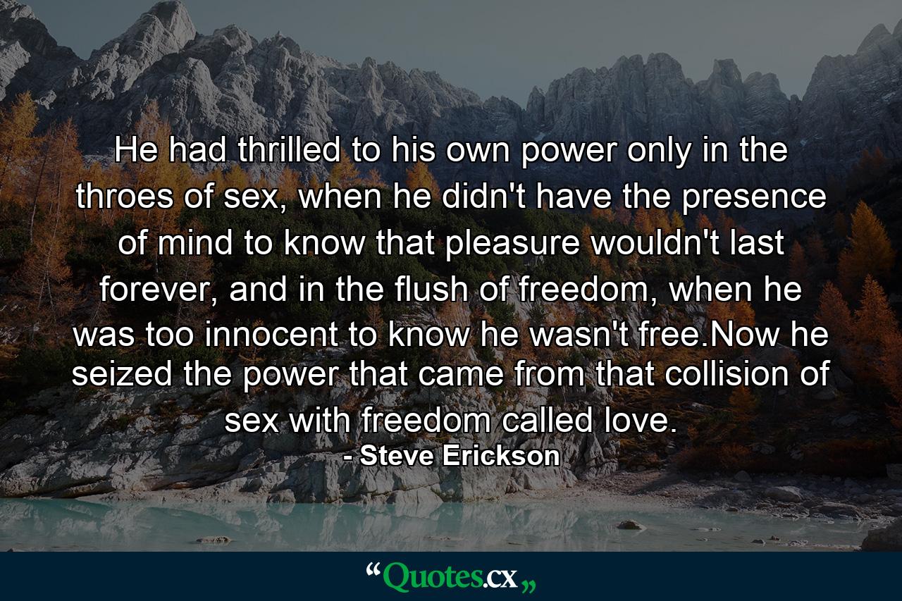 He had thrilled to his own power only in the throes of sex, when he didn't have the presence of mind to know that pleasure wouldn't last forever, and in the flush of freedom, when he was too innocent to know he wasn't free.Now he seized the power that came from that collision of sex with freedom called love. - Quote by Steve Erickson