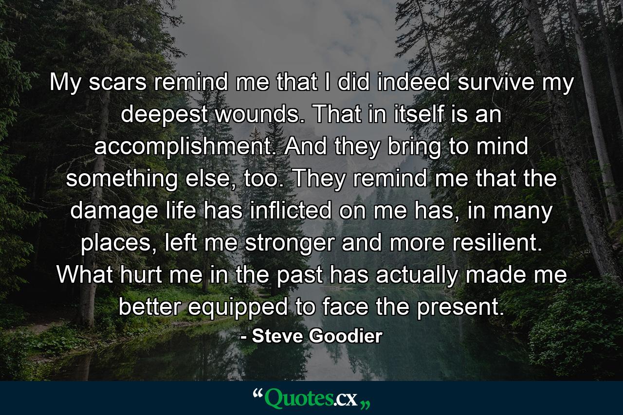 My scars remind me that I did indeed survive my deepest wounds. That in itself is an accomplishment. And they bring to mind something else, too. They remind me that the damage life has inflicted on me has, in many places, left me stronger and more resilient. What hurt me in the past has actually made me better equipped to face the present. - Quote by Steve Goodier