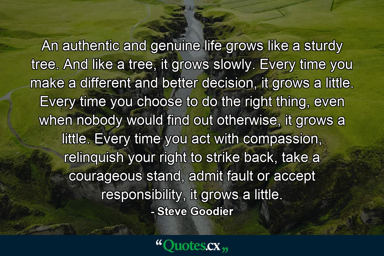 An authentic and genuine life grows like a sturdy tree. And like a tree, it grows slowly. Every time you make a different and better decision, it grows a little. Every time you choose to do the right thing, even when nobody would find out otherwise, it grows a little. Every time you act with compassion, relinquish your right to strike back, take a courageous stand, admit fault or accept responsibility, it grows a little. - Quote by Steve Goodier