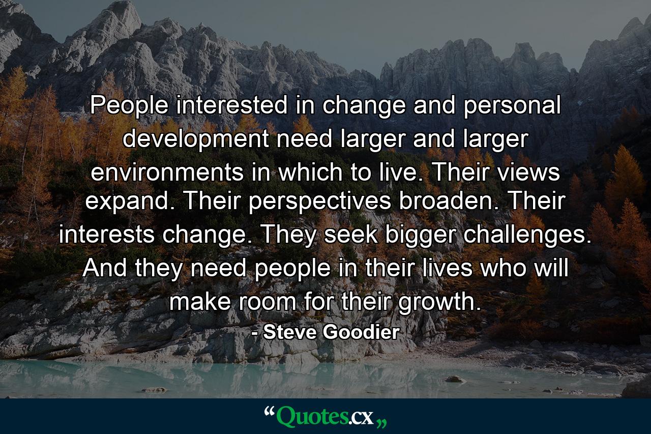 People interested in change and personal development need larger and larger environments in which to live. Their views expand. Their perspectives broaden. Their interests change. They seek bigger challenges. And they need people in their lives who will make room for their growth. - Quote by Steve Goodier