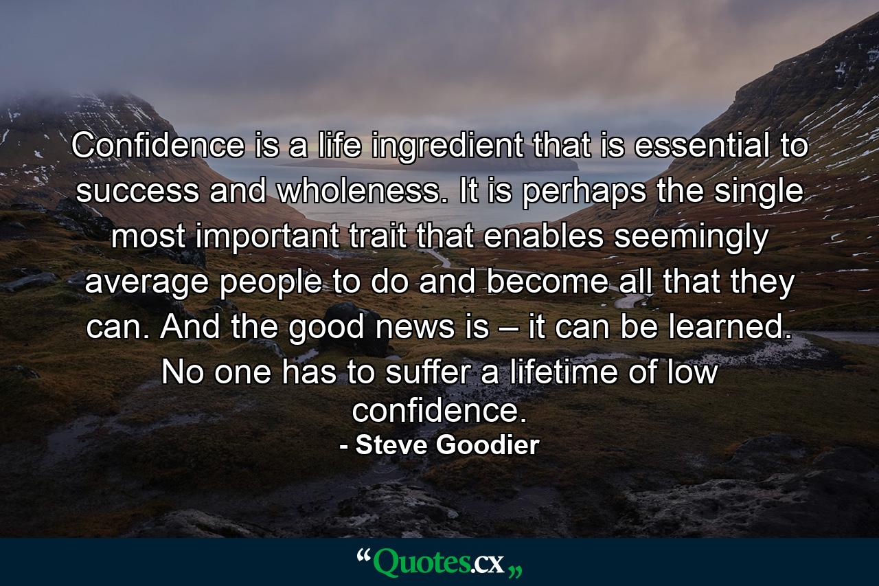 Confidence is a life ingredient that is essential to success and wholeness. It is perhaps the single most important trait that enables seemingly average people to do and become all that they can. And the good news is – it can be learned. No one has to suffer a lifetime of low confidence. - Quote by Steve Goodier