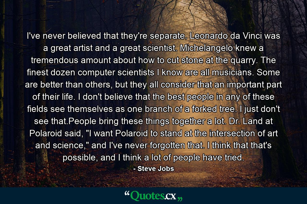 I've never believed that they're separate. Leonardo da Vinci was a great artist and a great scientist. Michelangelo knew a tremendous amount about how to cut stone at the quarry. The finest dozen computer scientists I know are all musicians. Some are better than others, but they all consider that an important part of their life. I don't believe that the best people in any of these fields see themselves as one branch of a forked tree. I just don't see that.People bring these things together a lot. Dr. Land at Polaroid said, 