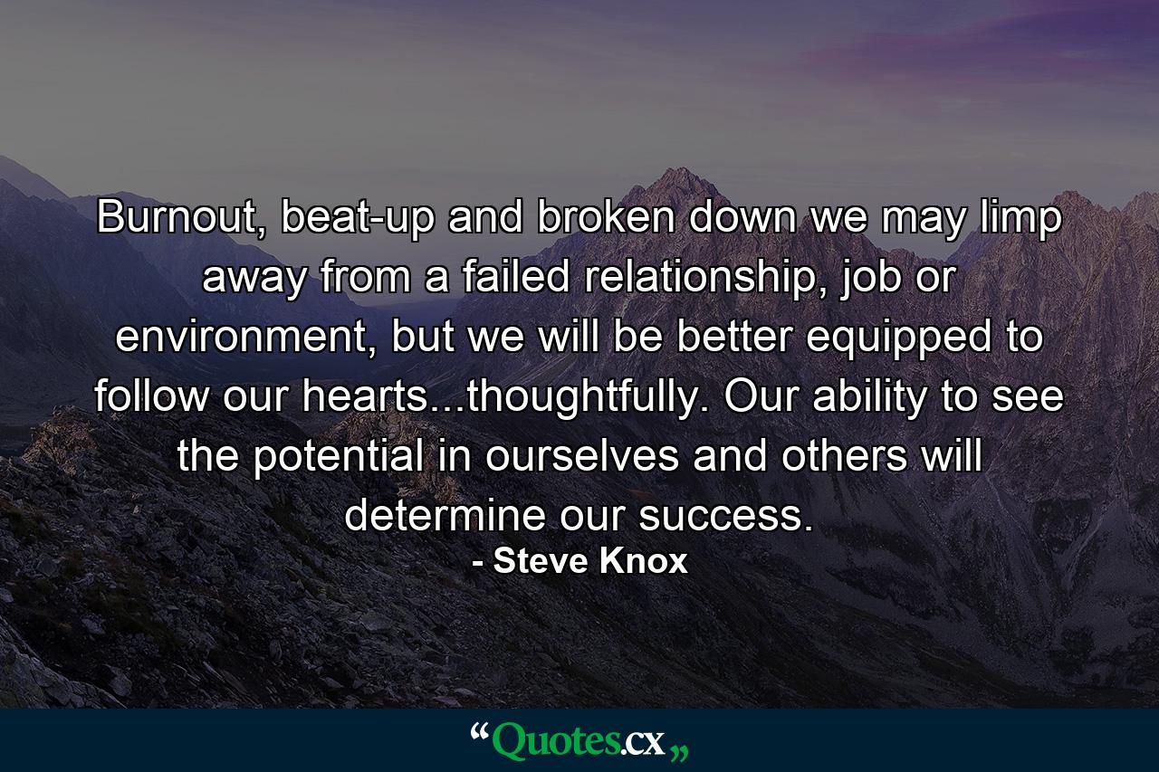 Burnout, beat-up and broken down we may limp away from a failed relationship, job or environment, but we will be better equipped to follow our hearts...thoughtfully. Our ability to see the potential in ourselves and others will determine our success. - Quote by Steve Knox