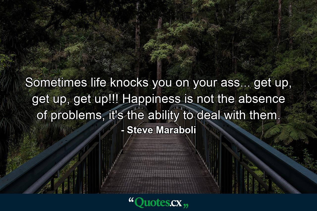 Sometimes life knocks you on your ass... get up, get up, get up!!! Happiness is not the absence of problems, it's the ability to deal with them. - Quote by Steve Maraboli