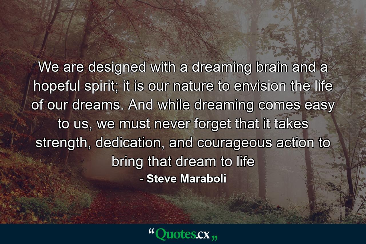 We are designed with a dreaming brain and a hopeful spirit; it is our nature to envision the life of our dreams. And while dreaming comes easy to us, we must never forget that it takes strength, dedication, and courageous action to bring that dream to life - Quote by Steve Maraboli