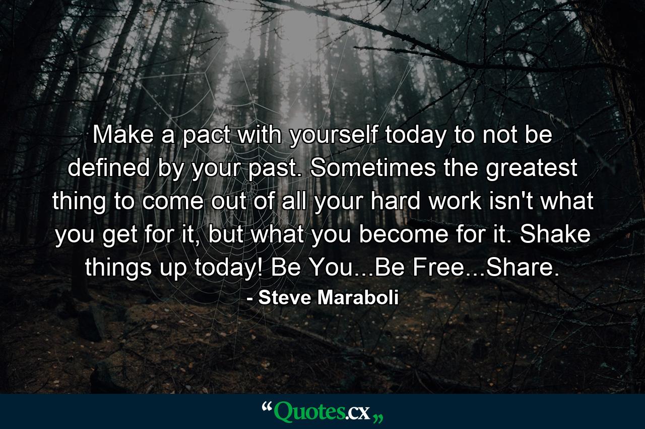 Make a pact with yourself today to not be defined by your past. Sometimes the greatest thing to come out of all your hard work isn't what you get for it, but what you become for it. Shake things up today! Be You...Be Free...Share. - Quote by Steve Maraboli