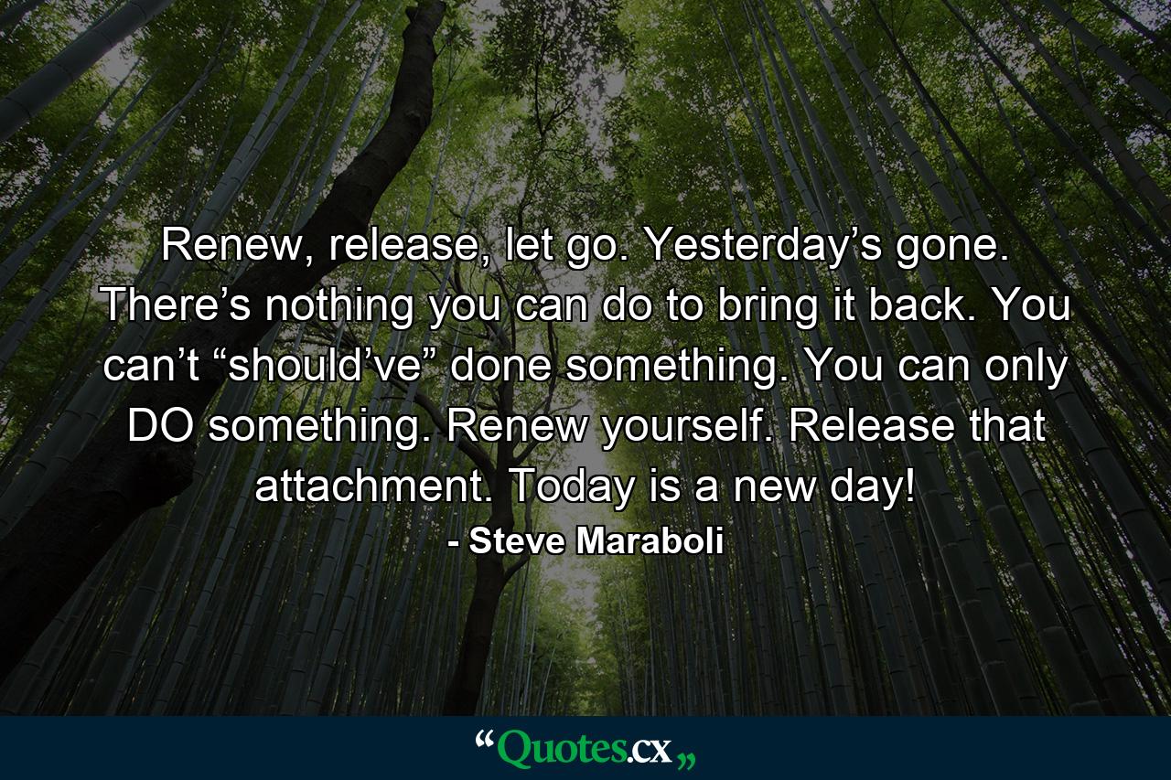 Renew, release, let go. Yesterday’s gone. There’s nothing you can do to bring it back. You can’t “should’ve” done something. You can only DO something. Renew yourself. Release that attachment. Today is a new day! - Quote by Steve Maraboli