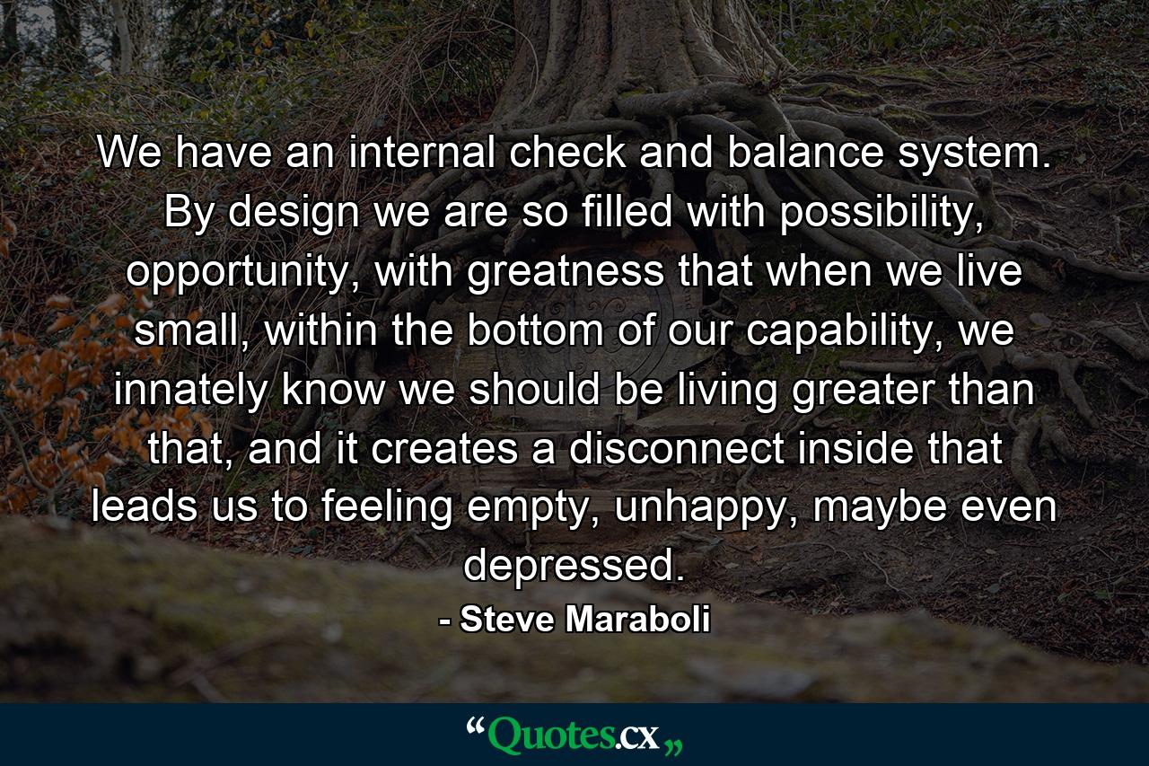 We have an internal check and balance system. By design we are so filled with possibility, opportunity, with greatness that when we live small, within the bottom of our capability, we innately know we should be living greater than that, and it creates a disconnect inside that leads us to feeling empty, unhappy, maybe even depressed. - Quote by Steve Maraboli