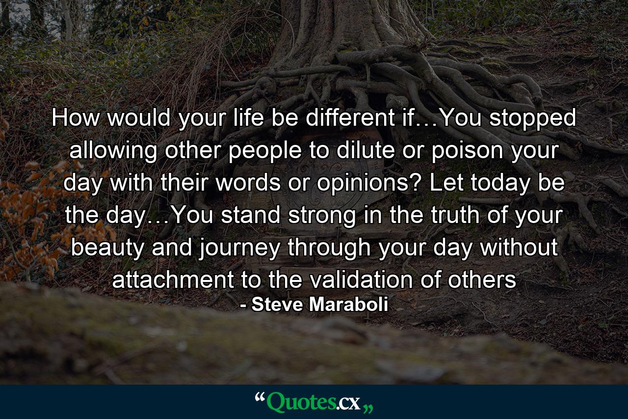 How would your life be different if…You stopped allowing other people to dilute or poison your day with their words or opinions? Let today be the day…You stand strong in the truth of your beauty and journey through your day without attachment to the validation of others - Quote by Steve Maraboli