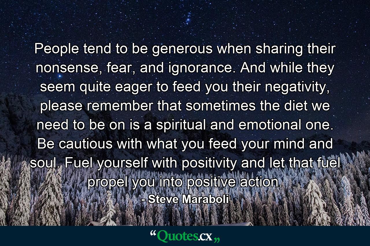 People tend to be generous when sharing their nonsense, fear, and ignorance. And while they seem quite eager to feed you their negativity, please remember that sometimes the diet we need to be on is a spiritual and emotional one. Be cautious with what you feed your mind and soul. Fuel yourself with positivity and let that fuel propel you into positive action. - Quote by Steve Maraboli