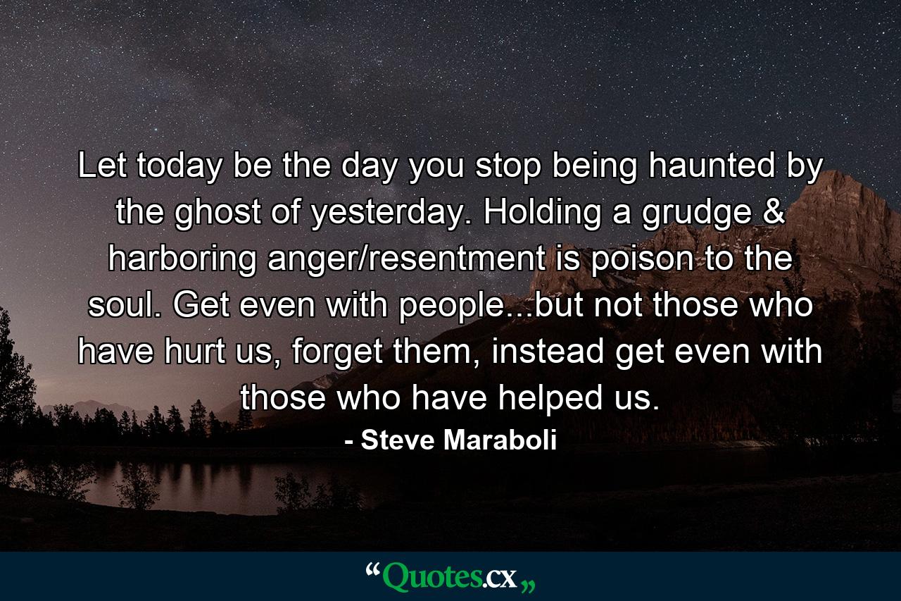 Let today be the day you stop being haunted by the ghost of yesterday. Holding a grudge & harboring anger/resentment is poison to the soul. Get even with people...but not those who have hurt us, forget them, instead get even with those who have helped us. - Quote by Steve Maraboli