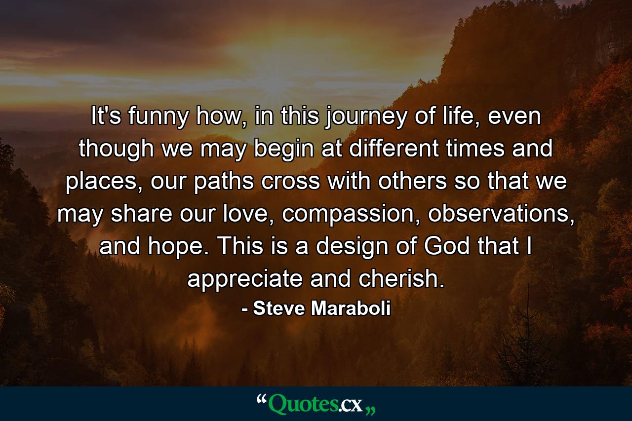 It's funny how, in this journey of life, even though we may begin at different times and places, our paths cross with others so that we may share our love, compassion, observations, and hope. This is a design of God that I appreciate and cherish. - Quote by Steve Maraboli