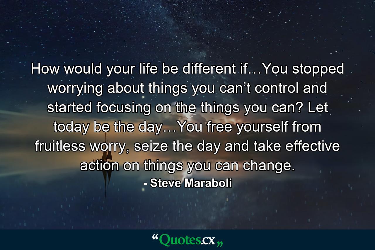 How would your life be different if…You stopped worrying about things you can’t control and started focusing on the things you can? Let today be the day…You free yourself from fruitless worry, seize the day and take effective action on things you can change. - Quote by Steve Maraboli