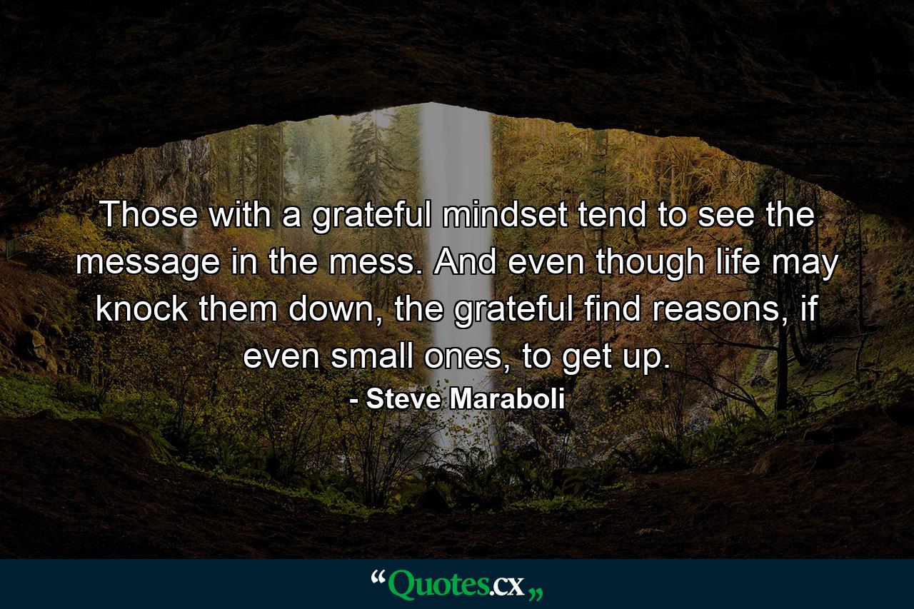 Those with a grateful mindset tend to see the message in the mess. And even though life may knock them down, the grateful find reasons, if even small ones, to get up. - Quote by Steve Maraboli