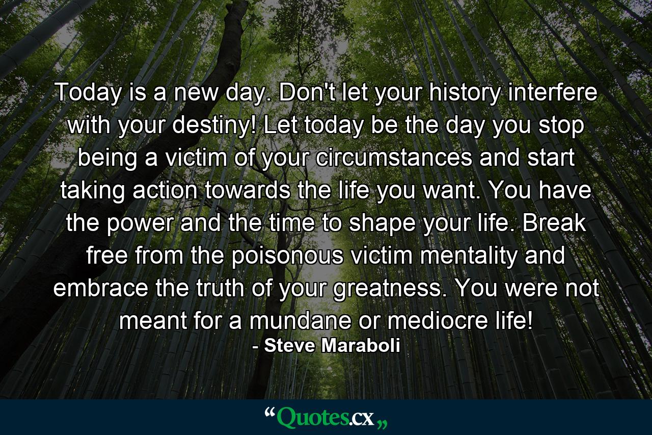 Today is a new day. Don't let your history interfere with your destiny! Let today be the day you stop being a victim of your circumstances and start taking action towards the life you want. You have the power and the time to shape your life. Break free from the poisonous victim mentality and embrace the truth of your greatness. You were not meant for a mundane or mediocre life! - Quote by Steve Maraboli