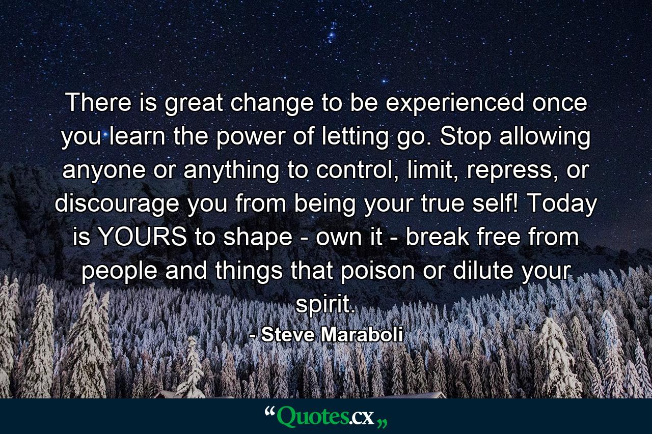 There is great change to be experienced once you learn the power of letting go. Stop allowing anyone or anything to control, limit, repress, or discourage you from being your true self! Today is YOURS to shape - own it - break free from people and things that poison or dilute your spirit. - Quote by Steve Maraboli