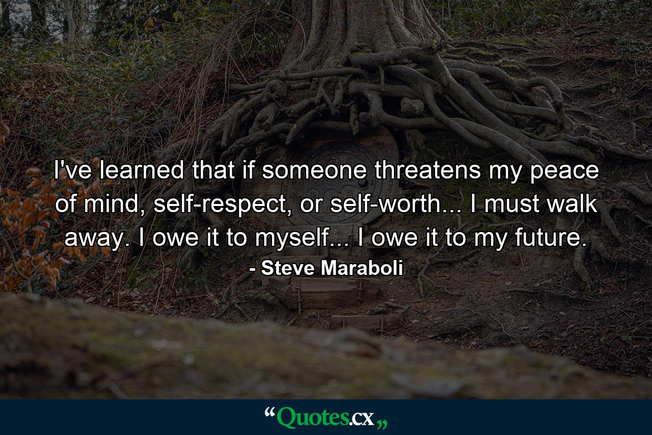 I've learned that if someone threatens my peace of mind, self-respect, or self-worth... I must walk away. I owe it to myself... I owe it to my future. - Quote by Steve Maraboli