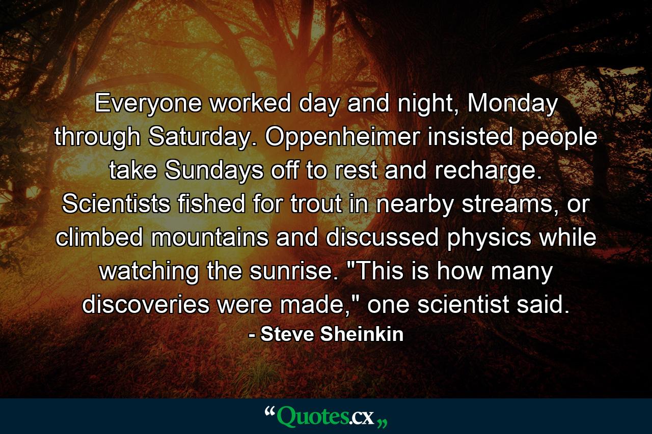 Everyone worked day and night, Monday through Saturday. Oppenheimer insisted people take Sundays off to rest and recharge. Scientists fished for trout in nearby streams, or climbed mountains and discussed physics while watching the sunrise. 