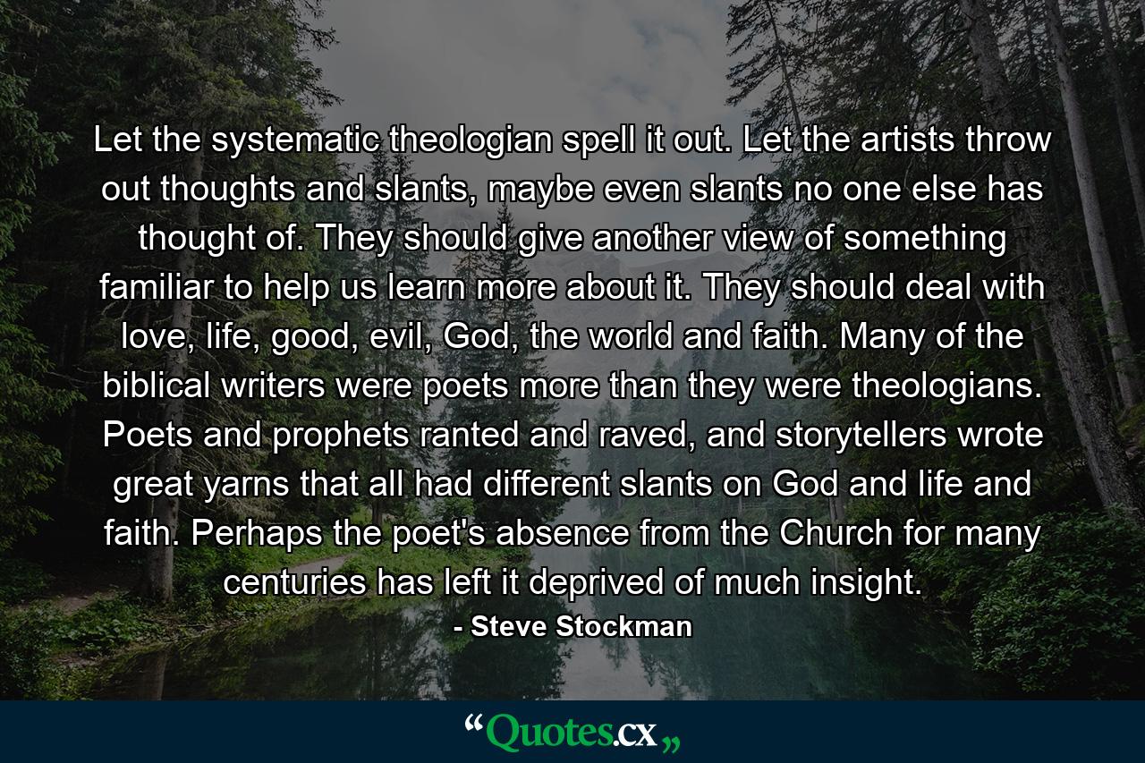 Let the systematic theologian spell it out. Let the artists throw out thoughts and slants, maybe even slants no one else has thought of. They should give another view of something familiar to help us learn more about it. They should deal with love, life, good, evil, God, the world and faith. Many of the biblical writers were poets more than they were theologians. Poets and prophets ranted and raved, and storytellers wrote great yarns that all had different slants on God and life and faith. Perhaps the poet's absence from the Church for many centuries has left it deprived of much insight. - Quote by Steve Stockman