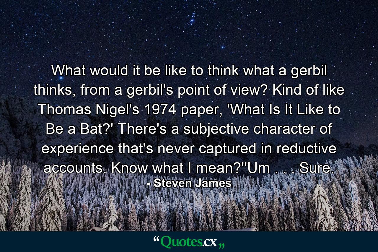 What would it be like to think what a gerbil thinks, from a gerbil's point of view? Kind of like Thomas Nigel's 1974 paper, 'What Is It Like to Be a Bat?' There's a subjective character of experience that's never captured in reductive accounts. Know what I mean?''Um . . . Sure. - Quote by Steven James