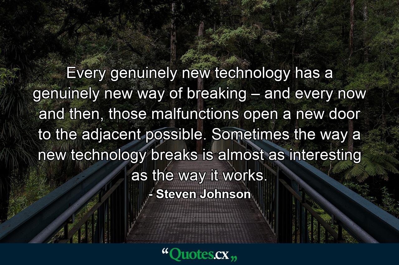 Every genuinely new technology has a genuinely new way of breaking – and every now and then, those malfunctions open a new door to the adjacent possible. Sometimes the way a new technology breaks is almost as interesting as the way it works. - Quote by Steven Johnson