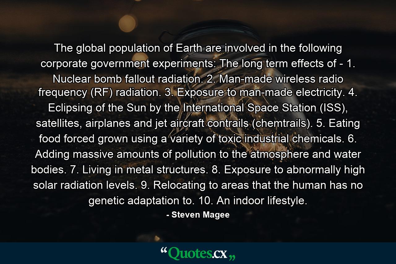 The global population of Earth are involved in the following corporate government experiments: The long term effects of - 1. Nuclear bomb fallout radiation. 2. Man-made wireless radio frequency (RF) radiation. 3. Exposure to man-made electricity. 4. Eclipsing of the Sun by the International Space Station (ISS), satellites, airplanes and jet aircraft contrails (chemtrails). 5. Eating food forced grown using a variety of toxic industrial chemicals. 6. Adding massive amounts of pollution to the atmosphere and water bodies. 7. Living in metal structures. 8. Exposure to abnormally high solar radiation levels. 9. Relocating to areas that the human has no genetic adaptation to. 10. An indoor lifestyle. - Quote by Steven Magee