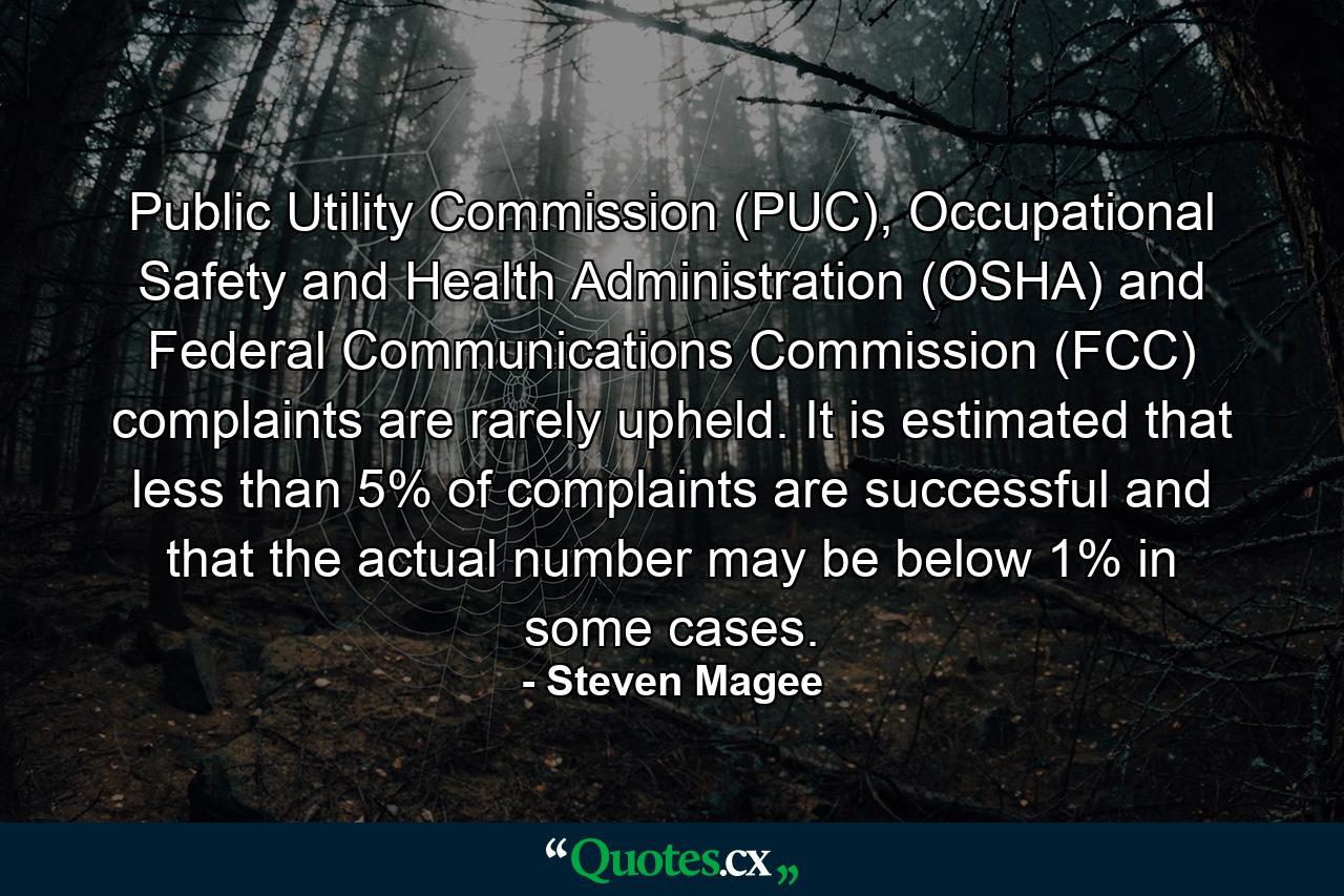 Public Utility Commission (PUC), Occupational Safety and Health Administration (OSHA) and Federal Communications Commission (FCC) complaints are rarely upheld. It is estimated that less than 5% of complaints are successful and that the actual number may be below 1% in some cases. - Quote by Steven Magee