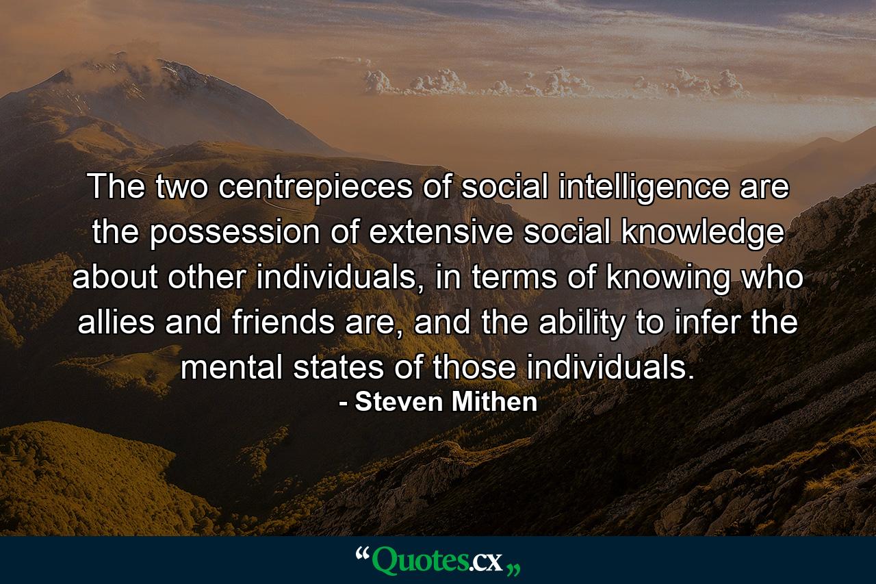 The two centrepieces of social intelligence are the possession of extensive social knowledge about other individuals, in terms of knowing who allies and friends are, and the ability to infer the mental states of those individuals. - Quote by Steven Mithen