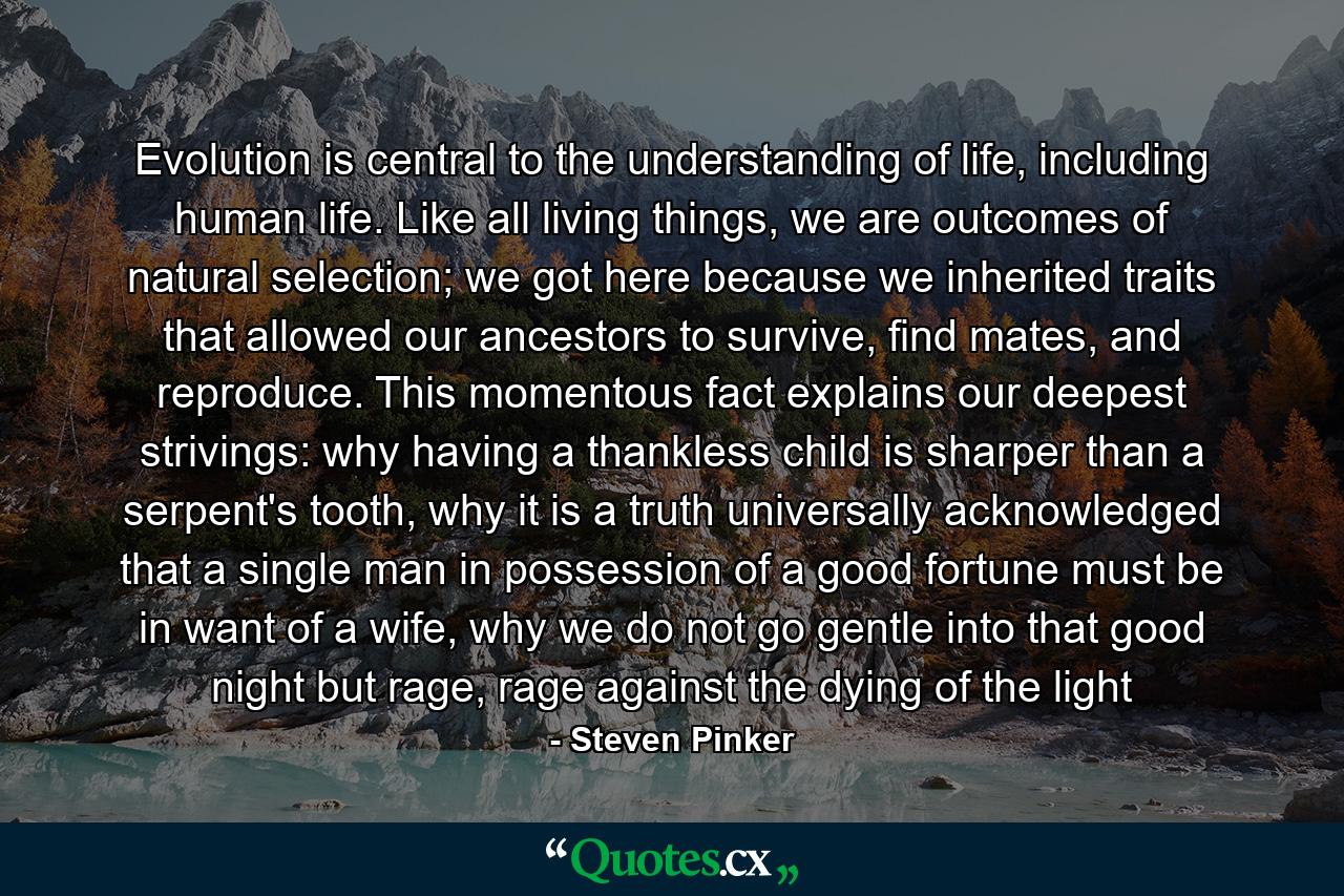 Evolution is central to the understanding of life, including human life. Like all living things, we are outcomes of natural selection; we got here because we inherited traits that allowed our ancestors to survive, find mates, and reproduce. This momentous fact explains our deepest strivings: why having a thankless child is sharper than a serpent's tooth, why it is a truth universally acknowledged that a single man in possession of a good fortune must be in want of a wife, why we do not go gentle into that good night but rage, rage against the dying of the light - Quote by Steven Pinker