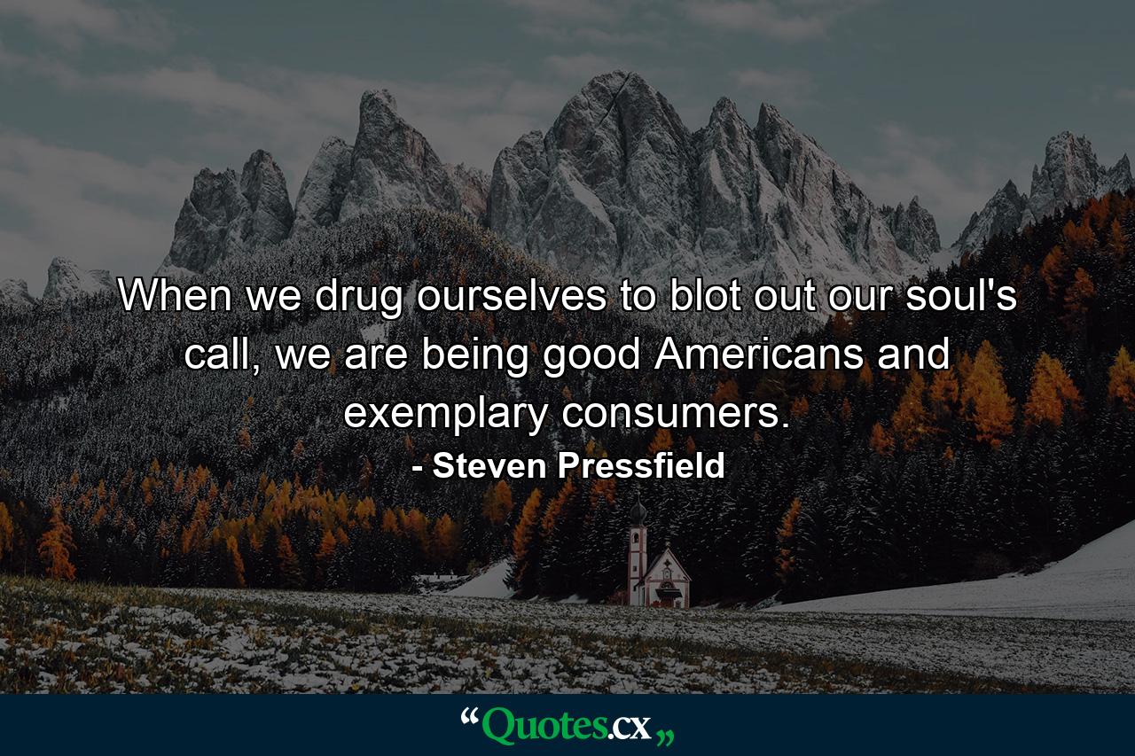 When we drug ourselves to blot out our soul's call, we are being good Americans and exemplary consumers. - Quote by Steven Pressfield