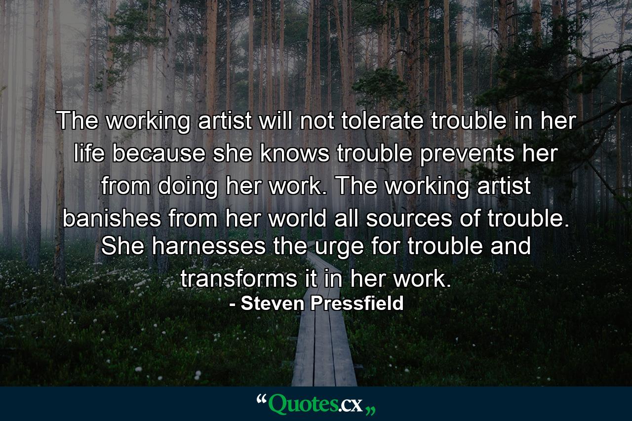 The working artist will not tolerate trouble in her life because she knows trouble prevents her from doing her work. The working artist banishes from her world all sources of trouble. She harnesses the urge for trouble and transforms it in her work. - Quote by Steven Pressfield