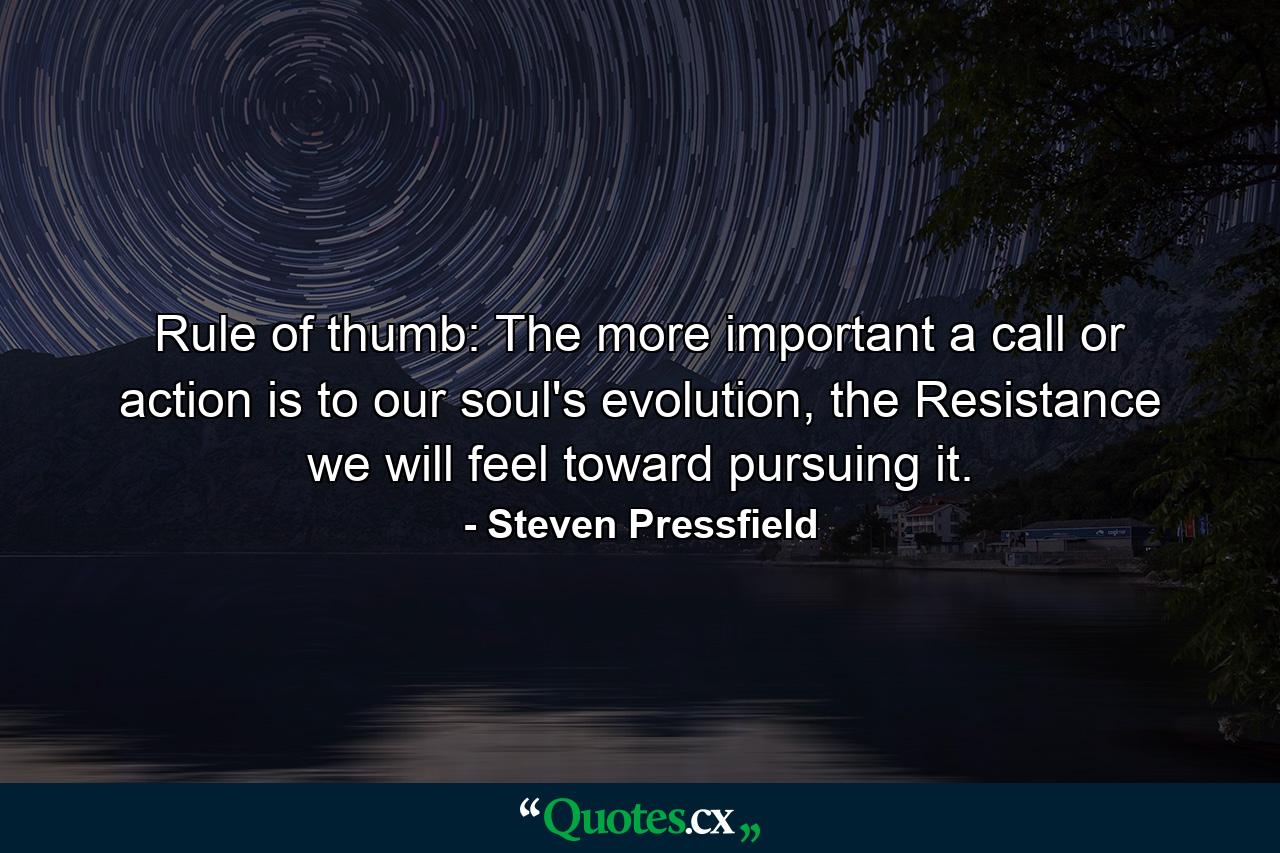 Rule of thumb: The more important a call or action is to our soul's evolution, the Resistance we will feel toward pursuing it. - Quote by Steven Pressfield