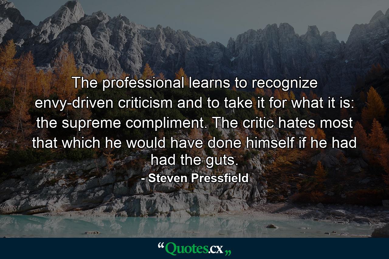 The professional learns to recognize envy-driven criticism and to take it for what it is: the supreme compliment. The critic hates most that which he would have done himself if he had had the guts. - Quote by Steven Pressfield