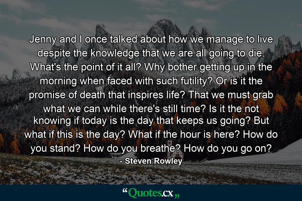 Jenny and I once talked about how we manage to live despite the knowledge that we are all going to die. What's the point of it all? Why bother getting up in the morning when faced with such futility? Or is it the promise of death that inspires life? That we must grab what we can while there's still time? Is it the not knowing if today is the day that keeps us going? But what if this is the day? What if the hour is here? How do you stand? How do you breathe? How do you go on? - Quote by Steven Rowley