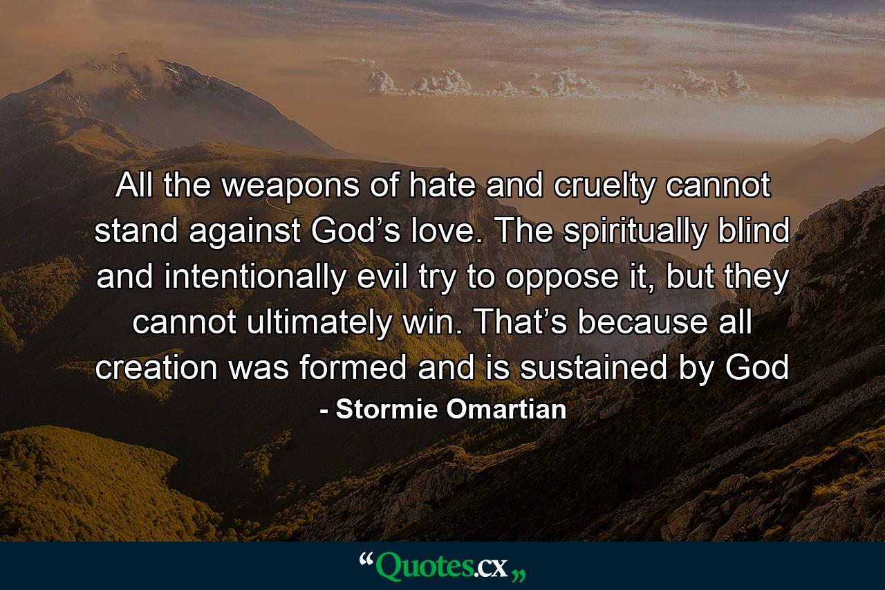 All the weapons of hate and cruelty cannot stand against God’s love. The spiritually blind and intentionally evil try to oppose it, but they cannot ultimately win. That’s because all creation was formed and is sustained by God - Quote by Stormie Omartian